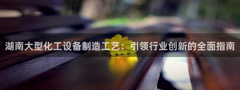 门徒平台下载：湖南大型化工设备制造工艺：引领行业创